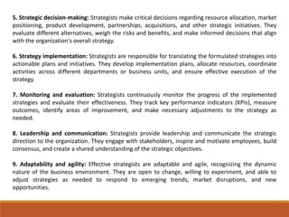 5. Strategic decision-making: Strategists make critical decisions regarding resource allocation, market
positioning, product development, partnerships, acquisitions, and other strategic initiatives. They
evaluate different alternatives, weigh the risks and benefits, and make informed decisions that align
with the organization's overall strategy.
6. Strategy implementation: Strategists are responsible for translating the formulated strategies into
actionable plans and initiatives. They develop implementation plans, allocate resources, coordinate
activities across different departments or business units, and ensure effective execution of the
strategy.
7. Monitoring and evaluation: Strategists continuously monitor the progress of the implemented
strategies and evaluate their effectiveness. They track key performance indicators (KPIs), measure
outcomes, identify areas of improvement, and make necessary adjustments to the strategy as
needed.
8. Leadership and communication: Strategists provide leadership and communicate the strategic
direction to the organization. They engage with stakeholders, inspire and motivate employees, build
consensus, and create a shared understanding of the strategic objectives.
9. Adaptability and agility: Effective strategists are adaptable and agile, recognizing the dynamic
nature of the business environment. They are open to change, willing to experiment, and able to
adjust strategies as needed to respond to emerging trends, market disruptions, and new
opportunities.
 
