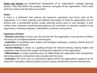 Vision and mission are fundamental components of an organization's strategic planning
process. They help define the purpose, direction, and goals of the organization. Here's what
each term means and why they are essential:
Vision:
A vision is a statement that outlines the long-term aspirations and future state of the
organization. It is a clear, inspiring, and ambitious description of what the organization aims to
achieve over a considerable period, usually spanning several years or even decades. A well-
crafted vision statement should provide guidance and motivation to everyone involved in the
organization, including employees, stakeholders, customers, and partners.
Importance of Vision:
- Direction and Focus: A vision sets the direction for the organization, ensuring that all efforts
and resources are aligned towards a common goal.
- Inspiration: A compelling vision inspires and energizes employees, creating a shared sense of
purpose and commitment.
- Decision-Making: It serves as a guiding principle for decision-making, helping leaders and
employees make choices that support the long-term objectives of the organization.
- Differentiation: A unique and bold vision can differentiate the organization from competitors,
attracting customers and partners who resonate with the vision.
- Evaluation: The vision acts as a benchmark against which the organization's progress can be
measured. It provides a reference point to assess success and identify areas for improvement.
 