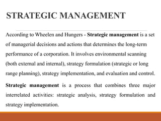 STRATEGIC MANAGEMENT
According to Wheelen and Hungers - Strategic management is a set
of managerial decisions and actions that determines the long-term
performance of a corporation. It involves environmental scanning
(both external and internal), strategy formulation (strategic or long
range planning), strategy implementation, and evaluation and control.
Strategic management is a process that combines three major
interrelated activities: strategic analysis, strategy formulation and
strategy implementation.
 