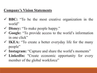 Company’s Vision Statements
✓ BBC: “To be the most creative organization in the
world”
✓ Disney: “To make people happy.”
✓ Google: “To provide access to the world’s information
in one click”
✓ IKEA: “To create a better everyday life for the many
people”
✓ Instagram: “Capture and share the world’s moments”
✓ LinkedIn: "Create economic opportunity for every
member of the global workforce”
 