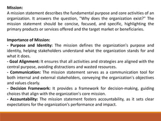 Mission:
A mission statement describes the fundamental purpose and core activities of an
organization. It answers the question, "Why does the organization exist?" The
mission statement should be concise, focused, and specific, highlighting the
primary products or services offered and the target market or beneficiaries.
Importance of Mission:
- Purpose and Identity: The mission defines the organization's purpose and
identity, helping stakeholders understand what the organization stands for and
what it does.
- Goal Alignment: It ensures that all activities and strategies are aligned with the
central purpose, avoiding distractions and wasted resources.
- Communication: The mission statement serves as a communication tool for
both internal and external stakeholders, conveying the organization's objectives
and values clearly.
- Decision Framework: It provides a framework for decision-making, guiding
choices that align with the organization's core mission.
- Accountability: The mission statement fosters accountability, as it sets clear
expectations for the organization's performance and impact.
 