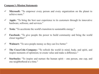 Company’s Mission Statements
✓ Microsoft: "To empower every person and every organization on the planet to
achieve more."
✓ Apple: "To bring the best user experience to its customers through its innovative
hardware, software, and services."
✓ Tesla: "To accelerate the world's transition to sustainable energy."
✓ Facebook: "To give people the power to build community and bring the world
closer together."
✓ Walmart: "To save people money so they can live better."
✓ The Coca-Cola Company: "To refresh the world in mind, body, and spirit, and
inspire moments of optimism; to create value and make a difference."
✓ Starbucks: "To inspire and nurture the human spirit – one person, one cup, and
one neighborhood at a time."
 