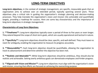 LONG-TERM OBJECTIVES
Long-term objectives, in the context of strategic management, are specific, measurable goals that an
organization aims to achieve over an extended period, typically spanning several years. These
objectives play a critical role in guiding the organization's strategic planning and decision-making
processes. They help translate the organization's vision and mission into actionable and quantifiable
targets, providing a roadmap for success. Here are some key characteristics and the importance of
long-term objectives in strategic management:
Characteristics of Long-Term Objectives:
1. **Timeframe**: Long-term objectives typically cover a period of three to five years or even longer.
They extend beyond the scope of short-term goals, which are usually operational and tactical in nature.
2. **Specificity**: Long-term objectives should be clear, specific, and well-defined. They must leave no
room for ambiguity, enabling the organization to measure its progress accurately.
3. **Measurability**: Each long-term objective should be quantifiable, allowing the organization to
track its advancement and determine whether the objective has been met.
4. **Realistic and Attainable**: While long-term objectives should be ambitious, they should also be
realistic and achievable. Setting overly ambitious goals can demotivate employees and hinder progress.
5. **Aligned with Vision and Mission**: Long-term objectives must align with the organization's vision
and mission, ensuring that efforts are focused on achieving the overarching purpose.
 