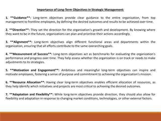 Importance of Long-Term Objectives in Strategic Management:
1. **Guidance**: Long-term objectives provide clear guidance to the entire organization, from top
management to frontline employees, by defining the desired outcomes and results to be achieved over time.
2. **Direction**: They set the direction for the organization's growth and development. By knowing where
they want to be in the future, organizations can plan and prioritize their actions accordingly.
3. **Alignment**: Long-term objectives align different functional areas and departments within the
organization, ensuring that all efforts contribute to the same overarching goals.
4. **Measurement of Success**: Long-term objectives act as benchmarks for evaluating the organization's
performance and progress over time. They help assess whether the organization is on track or needs to make
adjustments to its strategies.
5. **Motivation and Engagement**: Ambitious and meaningful long-term objectives can inspire and
motivate employees, fostering a sense of purpose and commitment to achieving the organization's mission.
6. **Resource Allocation**: Having clear long-term objectives enables efficient allocation of resources, as
they help identify which initiatives and projects are most critical to achieving the desired outcomes.
7. **Adaptation and Flexibility**: While long-term objectives provide direction, they should also allow for
flexibility and adaptation in response to changing market conditions, technologies, or other external factors.
 