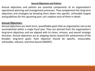 Annual Objectives and Policies
Annual objectives and policies are essential components of an organization's
operational planning and management processes. They complement the long-term
objectives and strategies by breaking them down into specific, achievable targets
and guidelines for the upcoming year. Let's explore each of them in detail:
Annual Objectives:
Annual objectives are short-term, quantifiable goals that an organization sets to be
accomplished within a single fiscal year. They are derived from the organization's
long-term objectives and are aligned with its vision, mission, and overall strategic
direction. Annual objectives act as stepping stones toward the achievement of the
broader, long-term goals. Each objective should be specific, measurable,
achievable, relevant, and time-bound (SMART).
 