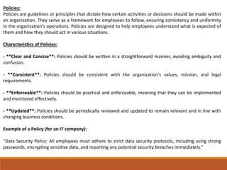 Policies:
Policies are guidelines or principles that dictate how certain activities or decisions should be made within
an organization. They serve as a framework for employees to follow, ensuring consistency and uniformity
in the organization's operations. Policies are designed to help employees understand what is expected of
them and how they should act in various situations.
Characteristics of Policies:
- **Clear and Concise**: Policies should be written in a straightforward manner, avoiding ambiguity and
confusion.
- **Consistent**: Policies should be consistent with the organization's values, mission, and legal
requirements.
- **Enforceable**: Policies should be practical and enforceable, meaning that they can be implemented
and monitored effectively.
- **Updated**: Policies should be periodically reviewed and updated to remain relevant and in line with
changing business conditions.
Example of a Policy (for an IT company):
"Data Security Policy: All employees must adhere to strict data security protocols, including using strong
passwords, encrypting sensitive data, and reporting any potential security breaches immediately."
 