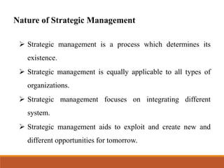 Nature of Strategic Management
➢ Strategic management is a process which determines its
existence.
➢ Strategic management is equally applicable to all types of
organizations.
➢ Strategic management focuses on integrating different
system.
➢ Strategic management aids to exploit and create new and
different opportunities for tomorrow.
 