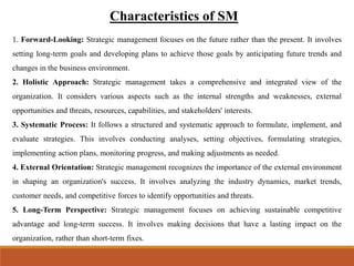 Characteristics of SM
1. Forward-Looking: Strategic management focuses on the future rather than the present. It involves
setting long-term goals and developing plans to achieve those goals by anticipating future trends and
changes in the business environment.
2. Holistic Approach: Strategic management takes a comprehensive and integrated view of the
organization. It considers various aspects such as the internal strengths and weaknesses, external
opportunities and threats, resources, capabilities, and stakeholders' interests.
3. Systematic Process: It follows a structured and systematic approach to formulate, implement, and
evaluate strategies. This involves conducting analyses, setting objectives, formulating strategies,
implementing action plans, monitoring progress, and making adjustments as needed.
4. External Orientation: Strategic management recognizes the importance of the external environment
in shaping an organization's success. It involves analyzing the industry dynamics, market trends,
customer needs, and competitive forces to identify opportunities and threats.
5. Long-Term Perspective: Strategic management focuses on achieving sustainable competitive
advantage and long-term success. It involves making decisions that have a lasting impact on the
organization, rather than short-term fixes.
 