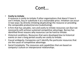 Cont…
• Costly to Imitate
A resource is costly to imitate if other organizations that doesn’t have it
can’t imitate, buy or substitute it at a reasonable price. Imitation can occur
in two ways: by directly imitating (duplicating) the resource or providing
the comparable product/service (substituting).
• A firm that has valuable, rare and costly to imitate resources can (but not
necessarily will) achieve sustained competitive advantage. Barney has
identified three reasons why resources can be hard to imitate:
• Historical conditions. Resources that were developed due to historical
events or over a long period usually are costly to imitate.
• Causal ambiguity. Companies can’t identify the particular resources that
are the cause of competitive advantage.
• Social Complexity. The resources and capabilities that are based on
company’s culture or interpersonal relationships.
 