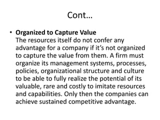 Cont…
• Organized to Capture Value
The resources itself do not confer any
advantage for a company if it’s not organized
to capture the value from them. A firm must
organize its management systems, processes,
policies, organizational structure and culture
to be able to fully realize the potential of its
valuable, rare and costly to imitate resources
and capabilities. Only then the companies can
achieve sustained competitive advantage.
 