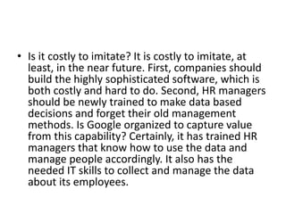• Is it costly to imitate? It is costly to imitate, at
least, in the near future. First, companies should
build the highly sophisticated software, which is
both costly and hard to do. Second, HR managers
should be newly trained to make data based
decisions and forget their old management
methods. Is Google organized to capture value
from this capability? Certainly, it has trained HR
managers that know how to use the data and
manage people accordingly. It also has the
needed IT skills to collect and manage the data
about its employees.
 