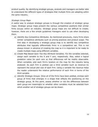 product quality. By identifying strategic groups, analysts and managers are better able
to understand the different types of strategies that multiple firms are adopting within
the same industry.
Strategic Group Maps
A useful way to analyze strategic groups is through the creation of strategic group
maps. Strategic group maps present the various competitive positions that similar
firms occupy within an industry. Strategic group maps are not difficult to create;
however, there are a few simple guidelines managers want to use when developing
them.
a) Identify Key Competitive Attributes. As mentioned previously, many firms share
similar competitive attributes such as pricing practices and product scope. The
first step in developing a strategic group map is to identify key competitive
attributes that logically differentiate firms in a competitive set. This is not
always known in advance of creating the map so it is important to be ready to
create multiple maps using different variables.
b) Create Map Based Upon Two Key Attribute Variables. For the variables selected,
assign each variable to the X and Y axis, respectively. Also, select a logical
gradation value for each axis so that differences will be readily observable.
When complete, plot each firm’s location on the map for the industry being
analyzed. As each firm is plotted use a third variable—such as revenue—to
represent the actual plot size of each firm. Using a variable like revenue helps
the reader understand the relative performance of each firm in terms of the
third variable.
c) Identify Strategic Groups. Once all of the firms have been plotted, enclose each
group of firms that emerges in a shape that reflects the positioning on the
strategic group. At this point, assess whether or not the differences between
each group are meaningful or whether other variables must be selected from
which another set of strategic groups can be drawn.
10
 