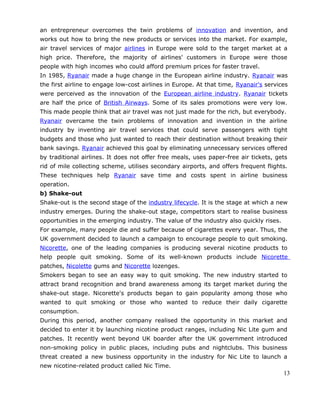an entrepreneur overcomes the twin problems of innovation and invention, and
works out how to bring the new products or services into the market. For example,
air travel services of major airlines in Europe were sold to the target market at a
high price. Therefore, the majority of airlines' customers in Europe were those
people with high incomes who could afford premium prices for faster travel.
In 1985, Ryanair made a huge change in the European airline industry. Ryanair was
the first airline to engage low-cost airlines in Europe. At that time, Ryanair's services
were perceived as the innovation of the European airline industry. Ryanair tickets
are half the price of British Airways. Some of its sales promotions were very low.
This made people think that air travel was not just made for the rich, but everybody.
Ryanair overcame the twin problems of innovation and invention in the airline
industry by inventing air travel services that could serve passengers with tight
budgets and those who just wanted to reach their destination without breaking their
bank savings. Ryanair achieved this goal by eliminating unnecessary services offered
by traditional airlines. It does not offer free meals, uses paper-free air tickets, gets
rid of mile collecting scheme, utilises secondary airports, and offers frequent flights.
These techniques help Ryanair save time and costs spent in airline business
operation.
b) Shake-out
Shake-out is the second stage of the industry lifecycle. It is the stage at which a new
industry emerges. During the shake-out stage, competitors start to realise business
opportunities in the emerging industry. The value of the industry also quickly rises.
For example, many people die and suffer because of cigarettes every year. Thus, the
UK government decided to launch a campaign to encourage people to quit smoking.
Nicorette, one of the leading companies is producing several nicotine products to
help people quit smoking. Some of its well-known products include Nicorette
patches, Nicolette gums and Nicorette lozenges.
Smokers began to see an easy way to quit smoking. The new industry started to
attract brand recognition and brand awareness among its target market during the
shake-out stage. Nicorette's products began to gain popularity among those who
wanted to quit smoking or those who wanted to reduce their daily cigarette
consumption.
During this period, another company realised the opportunity in this market and
decided to enter it by launching nicotine product ranges, including Nic Lite gum and
patches. It recently went beyond UK boarder after the UK government introduced
non-smoking policy in public places, including pubs and nightclubs. This business
threat created a new business opportunity in the industry for Nic Lite to launch a
new nicotine-related product called Nic Time.
13
 