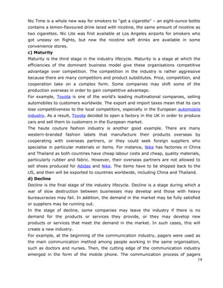 Nic Time is a whole new way for smokers to "get a cigarette" – an eight-ounce bottle
contains a lemon-flavoured drink laced with nicotine, the same amount of nicotine as
two cigarettes. Nic Lite was first available at Los Angeles airports for smokers who
got uneasy on flights, but now the nicotine soft drinks are available in some
convenience stores.
c) Maturity
Maturity is the third stage in the industry lifecycle. Maturity is a stage at which the
efficiencies of the dominant business model give these organisations competitive
advantage over competition. The competition in the industry is rather aggressive
because there are many competitors and product substitutes. Price, competition, and
cooperation take on a complex form. Some companies may shift some of the
production overseas in order to gain competitive advantage.
For example, Toyota is one of the world's leading multinational companies, selling
automobiles to customers worldwide. The export and import taxes mean that its cars
lose competitiveness to the local competitors, especially in the European automobile
industry. As a result, Toyota decided to open a factory in the UK in order to produce
cars and sell them to customers in the European market.
The haute couture fashion industry is another good example. There are many
western-branded fashion labels that manufacture their products overseas by
cooperating with overseas partners, or they could seek foreign suppliers who
specialise in particular materials or items. For instance, Nike has factories in China
and Thailand as both countries have cheap labour costs and cheap, quality materials,
particularly rubber and fabric. However, their overseas partners are not allowed to
sell shoes produced for Adidas and Nike. The items have to be shipped back to the
US, and then will be exported to countries worldwide, including China and Thailand.
d) Decline
Decline is the final stage of the industry lifecycle. Decline is a stage during which a
war of slow destruction between businesses may develop and those with heavy
bureaucracies may fail. In addition, the demand in the market may be fully satisfied
or suppliers may be running out.
In the stage of decline, some companies may leave the industry if there is no
demand for the products or services they provide, or they may develop new
products or services that meet the demand in the market. In such cases, this will
create a new industry.
For example, at the beginning of the communication industry, pagers were used as
the main communication method among people working in the same organisation,
such as doctors and nurses. Then, the cutting edge of the communication industry
emerged in the form of the mobile phone. The communication process of pagers
14
 