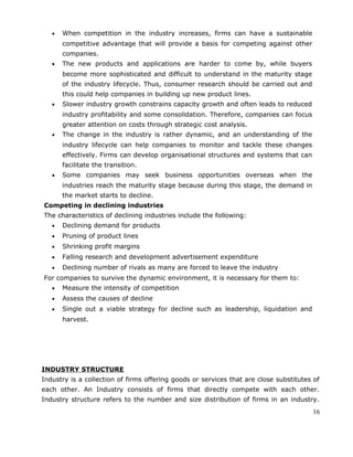 • When competition in the industry increases, firms can have a sustainable
competitive advantage that will provide a basis for competing against other
companies.
• The new products and applications are harder to come by, while buyers
become more sophisticated and difficult to understand in the maturity stage
of the industry lifecycle. Thus, consumer research should be carried out and
this could help companies in building up new product lines.
• Slower industry growth constrains capacity growth and often leads to reduced
industry profitability and some consolidation. Therefore, companies can focus
greater attention on costs through strategic cost analysis.
• The change in the industry is rather dynamic, and an understanding of the
industry lifecycle can help companies to monitor and tackle these changes
effectively. Firms can develop organisational structures and systems that can
facilitate the transition.
• Some companies may seek business opportunities overseas when the
industries reach the maturity stage because during this stage, the demand in
the market starts to decline.
Competing in declining industries
The characteristics of declining industries include the following:
• Declining demand for products
• Pruning of product lines
• Shrinking profit margins
• Falling research and development advertisement expenditure
• Declining number of rivals as many are forced to leave the industry
For companies to survive the dynamic environment, it is necessary for them to:
• Measure the intensity of competition
• Assess the causes of decline
• Single out a viable strategy for decline such as leadership, liquidation and
harvest.
INDUSTRY STRUCTURE
Industry is a collection of firms offering goods or services that are close substitutes of
each other. An Industry consists of firms that directly compete with each other.
Industry structure refers to the number and size distribution of firms in an industry.
16
 