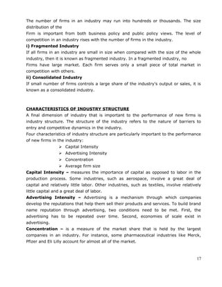 The number of firms in an industry may run into hundreds or thousands. The size
distribution of the
Firm is important from both business policy and public policy views. The level of
competition in an industry rises with the number of firms in the industry.
i) Fragmented Industry
If all firms in an industry are small in size when compared with the size of the whole
industry, then it is known as fragmented industry. In a fragmented industry, no
Firms have large market. Each firm serves only a small piece of total market in
competition with others.
ii) Consolidated Industry
If small number of firms controls a large share of the industry's output or sales, it is
known as a consolidated industry.
CHARACTERISTICS OF INDUSTRY STRUCTURE
A final dimension of industry that is important to the performance of new firms is
industry structure. The structure of the industry refers to the nature of barriers to
entry and competitive dynamics in the industry.
Four characteristics of industry structure are particularly important to the performance
of new firms in the industry:
 Capital Intensity
 Advertising Intensity
 Concentration
 Average firm size
Capital Intensity – measures the importance of capital as opposed to labor in the
production process. Some industries, such as aerospace, involve a great deal of
capital and relatively little labor. Other industries, such as textiles, involve relatively
little capital and a great deal of labor.
Advertising Intensity – Advertising is a mechanism through which companies
develop the reputations that help them sell their products and services. To build brand
name reputation through advertising, two conditions need to be met. First, the
advertising has to be repeated over time. Second, economies of scale exist in
advertising.
Concentration – is a measure of the market share that is held by the largest
companies in an industry. For instance, some pharmaceutical industries like Merck,
Pfizer and Eli Lilly account for almost all of the market.
17
 