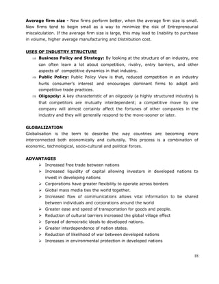 Average firm size - New firms perform better, when the average firm size is small.
New firms tend to begin small as a way to minimize the risk of Entrepreneurial
miscalculation. If the average firm size is large, this may lead to Inability to purchase
in volume, higher average manufacturing and Distribution cost.
USES OF INDUSTRY STRUCTURE
⇒ Business Policy and Strategy: By looking at the structure of an industry, one
can often learn a lot about competition, rivalry, entry barriers, and other
aspects of competitive dynamics in that industry.
⇒ Public Policy: Public Policy View is that, reduced competition in an industry
hurts consumer’s interest and encourages dominant firms to adopt anti
competitive trade practices.
⇒ Oligopoly: A key characteristic of an oligopoly (a highly structured industry) is
that competitors are mutually interdependent; a competitive move by one
company will almost certainly affect the fortunes of other companies in the
industry and they will generally respond to the move-sooner or later.
GLOBALIZATION
Globalisation is the term to describe the way countries are becoming more
interconnected both economically and culturally. This process is a combination of
economic, technological, socio-cultural and political forces.
ADVANTAGES
 Increased free trade between nations
 Increased liquidity of capital allowing investors in developed nations to
invest in developing nations
 Corporations have greater flexibility to operate across borders
 Global mass media ties the world together.
 Increased flow of communications allows vital information to be shared
between individuals and corporations around the world
 Greater ease and speed of transportation for goods and people.
 Reduction of cultural barriers increased the global village effect
 Spread of democratic ideals to developed nations.
 Greater interdependence of nation states.
 Reduction of likelihood of war between developed nations
 Increases in environmental protection in developed nations
18
 