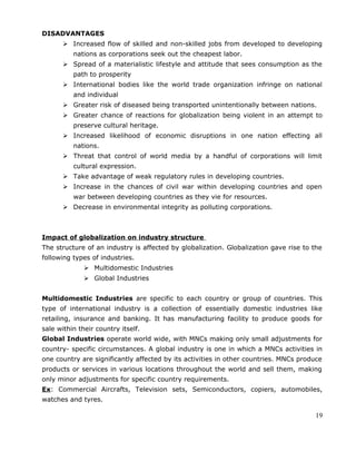 DISADVANTAGES
 Increased flow of skilled and non-skilled jobs from developed to developing
nations as corporations seek out the cheapest labor.
 Spread of a materialistic lifestyle and attitude that sees consumption as the
path to prosperity
 International bodies like the world trade organization infringe on national
and individual
 Greater risk of diseased being transported unintentionally between nations.
 Greater chance of reactions for globalization being violent in an attempt to
preserve cultural heritage.
 Increased likelihood of economic disruptions in one nation effecting all
nations.
 Threat that control of world media by a handful of corporations will limit
cultural expression.
 Take advantage of weak regulatory rules in developing countries.
 Increase in the chances of civil war within developing countries and open
war between developing countries as they vie for resources.
 Decrease in environmental integrity as polluting corporations.
Impact of globalization on industry structure
The structure of an industry is affected by globalization. Globalization gave rise to the
following types of industries.
 Multidomestic Industries
 Global Industries
Multidomestic Industries are specific to each country or group of countries. This
type of international industry is a collection of essentially domestic industries like
retailing, insurance and banking. It has manufacturing facility to produce goods for
sale within their country itself.
Global Industries operate world wide, with MNCs making only small adjustments for
country- specific circumstances. A global industry is one in which a MNCs activities in
one country are significantly affected by its activities in other countries. MNCs produce
products or services in various locations throughout the world and sell them, making
only minor adjustments for specific country requirements.
Ex: Commercial Aircrafts, Television sets, Semiconductors, copiers, automobiles,
watches and tyres.
19
 