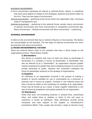BUSINESS ENVIRONMENT
A firm’s environment represents all internal or external forces, factors, or conditions
that exert some degree of impact on the strategies, decisions and actions taken by
the firm. There are two types of environment:
Internal environment – pertaining to the forces within the organization (Ex: Functional
areas of management) and
External environment – pertaining to the external forces namely macro environment
or general environment and micro environment or competitive environment (Ex:
Macro environment – Political environment and Micro environment – Customers).
EXTERNAL ENVIRONMENT
It refers to the environment that has an indirect influence on the business. The factors
are uncontrollable by the business. The two types of external environment are micro
environment and macro environment.
a) MICRO ENVIRONMENTAL FACTORS
These are external factors close to the company that have a direct impact on the
organizations process. These factors include:
i) Shareholders
Any person or company that owns at least one share (a percentage of
ownership) in a company is known as shareholder. A shareholder may
also be referred to as a "stockholder". As organization requires greater
inward investment for growth they face increasing pressure to move from
private ownership to public. However this movement unleashes the
forces of shareholder pressure on the strategy of organizations.
ii) Suppliers
An individual or an organization involved in the process of making a
product or service available for use or consumption by a consumer or
business user is known as supplier. Increase in raw material prices will
have a knock on affect on the marketing mix strategy of an organization.
Prices may be forced up as a result. A closer supplier relationship is one
way of ensuring competitive and quality products for an organization.
iii) Distributors
Entity that buys non-competing products or product-lines, warehouses
them, and resells them to retailers or direct to the end users or
customers is known as distributor. Most distributors provide strong
manpower and cash support to the supplier or manufacturer's
promotional efforts. They usually also provide a range of services (such
2
 