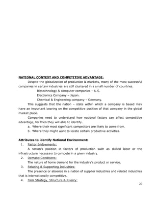NATIONAL CONTEXT AND COMPETITIVE ADVANTAGE:
Despite the globalization of production & markets, many of the most successful
companies in certain industries are still clustered in a small number of countries.
Biotechnology & computer companies – U.S.
Electronics Company – Japan.
Chemical & Engineering company – Germany.
This suggests that the nation – state within which a company is based may
have an important bearing on the competitive position of that company in the global
market place.
Companies need to understand how national factors can affect competitive
advantage, for then they will able to identify.
a. Where their most significant competitors are likely to come from.
b. Where they might want to locate certain productive activities.
Attributes to identify National Environment:
1. Factor Endowments:
A nation’s position in factors of production such as skilled labor or the
infrastructure necessary to compete in a given industry.
2. Demand Conditions:
The nature of home demand for the industry’s product or service.
3. Relating & Supporting Industries:
The presence or absence in a nation of supplier industries and related industries
that is internationally competitive.
4. Firm Strategy, Structure & Rivalry:
20
 