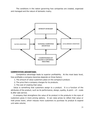 The conditions in the nation governing how companies are created, organized
and managed and the nature of domestic rivalry.
COMPETITIVE ADVANTAGE:
Competitive advantage leads to superior profitability. At the most basic level,
how profitable a company becomes depends on three factors:
1. The amount of value customers place on the company’s product.
2. The price that a company charges for its products.
3. The cost of creating that value.
Value is something that customers assign to a product. It is a function of the
attributes of the product, such as its performance, design, quality, & point – of – scale
& after sale service.
A company that strengthens the value of its product in the products in the eyes of
customers gives it more pricing options. It can raise prices to reflect that value or
hold prices lower, which induces more customers to purchase its product & expand
unit sales volume.
21
 