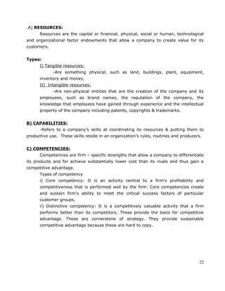 .A) RESOURCES:
Resources are the capital or financial, physical, social or human, technological
and organizational factor endowments that allow a company to create value for its
customers.
Types:
I) Tangible resources:
-Are something physical, such as land, buildings, plant, equipment,
inventory and money.
II) Intangible resources:
-Are non-physical entities that are the creation of the company and its
employees, such as brand names, the reputation of the company, the
knowledge that employees have gained through experience and the intellectual
property of the company including patents, copyrights & trademarks.
B) CAPABILITIES:
-Refers to a company’s skills at coordinating its resources & putting them to
productive use. These skills reside in an organization’s rules, routines and producers.
C) COMPETENCIES:
Competencies are firm – specific strengths that allow a company to differentiate
its products and for achieve substantially lower cost than its rivals and thus gain a
competitive advantage.
Types of competency
i) Core competency: It is an activity central to a firm's profitability and
competitiveness that is performed well by the firm. Core competencies create
and sustain firm's ability to meet the critical success factors of particular
customer groups.
ii) Distinctive competency: It is a competitively valuable activity that a firm
performs better than its competitors. These provide the basis for competitive
advantage. These are cornerstone of strategy. They provide sustainable
competitive advantage because these are hard to copy.
22
 