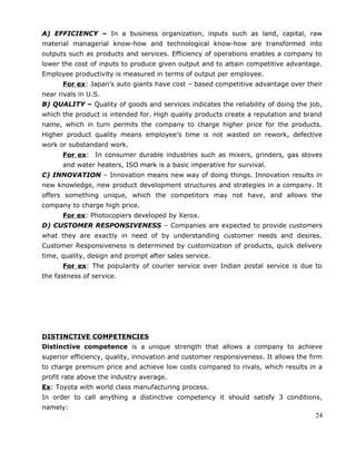 A) EFFICIENCY – In a business organization, inputs such as land, capital, raw
material managerial know-how and technological know-how are transformed into
outputs such as products and services. Efficiency of operations enables a company to
lower the cost of inputs to produce given output and to attain competitive advantage.
Employee productivity is measured in terms of output per employee.
For ex: Japan’s auto giants have cost – based competitive advantage over their
near rivals in U.S.
B) QUALITY – Quality of goods and services indicates the reliability of doing the job,
which the product is intended for. High quality products create a reputation and brand
name, which in turn permits the company to charge higher price for the products.
Higher product quality means employee’s time is not wasted on rework, defective
work or substandard work.
For ex: In consumer durable industries such as mixers, grinders, gas stoves
and water heaters, ISO mark is a basic imperative for survival.
C) INNOVATION – Innovation means new way of doing things. Innovation results in
new knowledge, new product development structures and strategies in a company. It
offers something unique, which the competitors may not have, and allows the
company to charge high price.
For ex: Photocopiers developed by Xerox.
D) CUSTOMER RESPONSIVENESS – Companies are expected to provide customers
what they are exactly in need of by understanding customer needs and desires.
Customer Responsiveness is determined by customization of products, quick delivery
time, quality, design and prompt after sales service.
For ex: The popularity of courier service over Indian postal service is due to
the fastness of service.
DISTINCTIVE COMPETENCIES
Distinctive competence is a unique strength that allows a company to achieve
superior efficiency, quality, innovation and customer responsiveness. It allows the firm
to charge premium price and achieve low costs compared to rivals, which results in a
profit rate above the industry average.
Ex: Toyota with world class manufacturing process.
In order to call anything a distinctive competency it should satisfy 3 conditions,
namely:
24
 