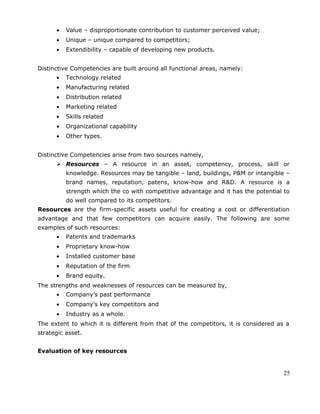 • Value – disproportionate contribution to customer perceived value;
• Unique – unique compared to competitors;
• Extendibility – capable of developing new products.
Distinctive Competencies are built around all functional areas, namely:
• Technology related
• Manufacturing related
• Distribution related
• Marketing related
• Skills related
• Organizational capability
• Other types.
Distinctive Competencies arise from two sources namely,
 Resources – A resource in an asset, competency, process, skill or
knowledge. Resources may be tangible – land, buildings, P&M or intangible –
brand names, reputation, patens, know-how and R&D. A resource is a
strength which the co with competitive advantage and it has the potential to
do well compared to its competitors.
Resources are the firm-specific assets useful for creating a cost or differentiation
advantage and that few competitors can acquire easily. The following are some
examples of such resources:
• Patents and trademarks
• Proprietary know-how
• Installed customer base
• Reputation of the firm
• Brand equity.
The strengths and weaknesses of resources can be measured by,
• Company’s past performance
• Company’s key competitors and
• Industry as a whole.
The extent to which it is different from that of the competitors, it is considered as a
strategic asset.
Evaluation of key resources
25
 