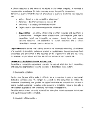 A unique resource is one which is not found in any other company. A resource is
considered to be valuable if it helps to create strong demand for the product.
Barney has evolved VRIO framework of analysis to evaluate the firm’s key resource,
say
• Value – does it provide competitive advantage?
• Rareness – do other competitors possess it?
• Imitability – is it costly for others to imitate?
• Organization – does the firm exploit the resource?
 Capabilities – are skills, which bring together resource and put them to
purposeful use. The organizations structure and control system gives rise to
capabilities which are intangible. A company should have both unique
valuable resources and capabilities to exploit resources and a unique
capability to manage common resources.
Capabilities refer to the firm's ability to utilize its resources effectively. An example
of a capability is the ability to bring a product to market faster than competitors. Such
capabilities are embedded in the routines of the organization and are not easily
documented as procedures and thus are difficult for competitors to replicate.
DURABILITY OF COMPETITIVE ADVANTAGE
Durability of competitive advantage refers to the rate at which the firm’s capabilities
and resources depreciate or become obsolete. It depends on three factors:
A) Barriers to Imitation:
Barriers are factors which make it difficult for a competitor is copy a company’s
distinctive competencies. The longer the period for the competitor to imitate the
distinctive competency, the greater the opportunity that the company has to build a
strong market positioned reputation with consumers. Imitability refers to the rate at
which others duplicate a firm underlying resources and capabilities.
Tangible resources can be easily imitated but intangible resources cannot be imitated
and capabilities cannot be imitated.
B) Capability of Competitors:
26
 