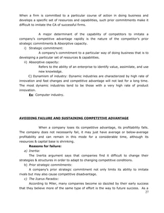 When a firm is committed to a particular course of action in doing business and
develops a specific set of resources and capabilities, such prior commitments make it
difficult to imitate the CA of successful firms.
A major determinant of the capability of competitors to imitate a
company’s competitive advantage rapidly is the nature of the competitor’s prior
strategic commitments & Absorptive capacity.
i) Strategic commitment:
A company’s commitment to a particular way of doing business that is to
developing a particular set of resources & capabilities.
ii) Absorptive capacity:
Refers to the ability of an enterprise to identify value, assimilate, and use
new knowledge.
C) Dynamism of industry: Dynamic industries are characterized by high rate of
innovation and fast changes and competitive advantage will not last for a long time.
The most dynamic industries tend to be those with a very high rate of product
innovation.
Ex: Computer industry.
AVOIDING FAILURE AND SUSTAINING COMPETITIVE ADVANTAGE
When a company loses its competitive advantage, its profitability falls.
The company does not necessarily fail, it may just have average or below-average
profitability and can remain in this mode for a considerable time, although its
resources & capital base is shrinking.
Reasons for failure:
a) Inertia:
The Inertia argument says that companies find it difficult to change their
strategies & structures in order to adapt to changing competitive conditions.
b) Prior strategic commitments:
A company’s prior strategic commitment not only limits its ability to imitate
rivals but may also cause competitive disadvantage.
c) The Icarus Paradox:
According to Miler, many companies become so dazzled by their early success
that they believe more of the same type of effort is the way to future success. As a
27
 