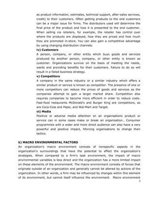 as product information, estimates, technical support, after-sales services,
credit) to their customers. Often getting products to the end customers
can be a major issue for firms. The distributors used will determine the
final price of the product and how it is presented to the end customer.
When selling via retailers, for example, the retailer has control over
where the products are displayed, how they are priced and how much
they are promoted in-store. You can also gain a competitive advantage
by using changing distribution channels.
iv) Customers
A person, company, or other entity which buys goods and services
produced by another person, company, or other entity is known as
customer. Organizations survive on the basis of meeting the needs,
wants and providing benefits for their customers. Failure to do so will
result in a failed business strategy.
v) Competitors
A company in the same industry or a similar industry which offers a
similar product or service is known as competitor. The presence of one or
more competitors can reduce the prices of goods and services as the
companies attempt to gain a larger market share. Competition also
requires companies to become more efficient in order to reduce costs.
Fast-food restaurants McDonald's and Burger King are competitors, as
are Coca-Cola and Pepsi, and Wal-Mart and Target.
vi) Media
Positive or adverse media attention on an organisations product or
service can in some cases make or break an organisation.. Consumer
programmes with a wider and more direct audience can also have a very
powerful and positive impact, hforcing organisations to change their
tactics.
b) MACRO ENVIRONMENTAL FACTORS
An organization's macro environment consists of nonspecific aspects in the
organization's surroundings that have the potential to affect the organization's
strategies. When compared to a firm's task environment, the impact of macro
environmental variables is less direct and the organization has a more limited impact
on these elements of the environment. The macro environment consists of forces that
originate outside of an organization and generally cannot be altered by actions of the
organization. In other words, a firm may be influenced by changes within this element
of its environment, but cannot itself influence the environment. Macro environment
3
 