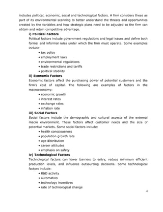 includes political, economic, social and technological factors. A firm considers these as
part of its environmental scanning to better understand the threats and opportunities
created by the variables and how strategic plans need to be adjusted so the firm can
obtain and retain competitive advantage.
i) Political Factors
Political factors include government regulations and legal issues and define both
formal and informal rules under which the firm must operate. Some examples
include:
• tax policy
• employment laws
• environmental regulations
• trade restrictions and tariffs
• political stability
ii) Economic Factors
Economic factors affect the purchasing power of potential customers and the
firm's cost of capital. The following are examples of factors in the
macroeconomy:
• economic growth
• interest rates
• exchange rates
• inflation rate
iii) Social Factors
Social factors include the demographic and cultural aspects of the external
macro environment. These factors affect customer needs and the size of
potential markets. Some social factors include:
• health consciousness
• population growth rate
• age distribution
• career attitudes
• emphasis on safety
iv) Technological Factors
Technological factors can lower barriers to entry, reduce minimum efficient
production levels, and influence outsourcing decisions. Some technological
factors include:
• R&D activity
• automation
• technology incentives
• rate of technological change
4
 