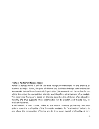 Michael Porter’s 5 forces model
Porter’s 5 forces model is one of the most recognized framework for the analysis of
business strategy. Porter, the guru of modern day business strategy, used theoretical
frameworks derived from Industrial Organization (IO) economics to derive five forces
which determine the competitive intensity and therefore attractiveness of a market.
This theoretical framework, based on 5 forces, describes the attributes of an attractive
industry and thus suggests when opportunities will be greater, and threats less, in
these of industries.
Attractiveness in this context refers to the overall industry profitability and also
reflects upon the profitability of the firm under analysis. An “unattractive” industry is
one where the combination of forces acts to drive down overall profitability. A very
5
 