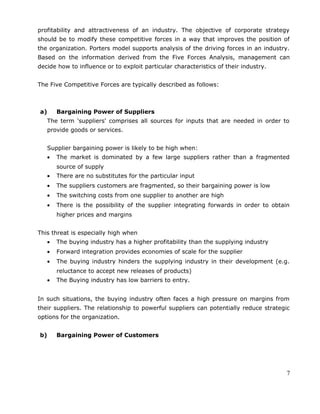 profitability and attractiveness of an industry. The objective of corporate strategy
should be to modify these competitive forces in a way that improves the position of
the organization. Porters model supports analysis of the driving forces in an industry.
Based on the information derived from the Five Forces Analysis, management can
decide how to influence or to exploit particular characteristics of their industry.
The Five Competitive Forces are typically described as follows:
a) Bargaining Power of Suppliers
The term 'suppliers' comprises all sources for inputs that are needed in order to
provide goods or services.
Supplier bargaining power is likely to be high when:
• The market is dominated by a few large suppliers rather than a fragmented
source of supply
• There are no substitutes for the particular input
• The suppliers customers are fragmented, so their bargaining power is low
• The switching costs from one supplier to another are high
• There is the possibility of the supplier integrating forwards in order to obtain
higher prices and margins
This threat is especially high when
• The buying industry has a higher profitability than the supplying industry
• Forward integration provides economies of scale for the supplier
• The buying industry hinders the supplying industry in their development (e.g.
reluctance to accept new releases of products)
• The Buying industry has low barriers to entry.
In such situations, the buying industry often faces a high pressure on margins from
their suppliers. The relationship to powerful suppliers can potentially reduce strategic
options for the organization.
b) Bargaining Power of Customers
7
 