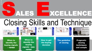 SALES EXCELLENCE
29-Jan-16
When to
identify the
buying signals
– verbal
When to
identify the
buying
signals - non-
verbal
How to get
the buying
decision
The guideline
of closing
Pragmatic
closing
techniques
and sample
ghazali.mdnoor@gmail.com
Closing Skills and Technique
 
