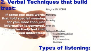 2. Verbal Techniques that build
trust:
Types of listening:
Using the KEY WORDS
Marking Out
Reframing
Small Talk
Selling with Metaphors :
You will get the Attention
Simplify ideas
Touch the emotions
Memorable
If some one uses words
that hold special meaning
for you, more than just
information is conveyed.
You instinctively feel that
you have been understood
 