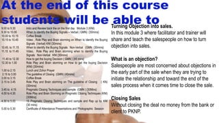 Turning Objection into sales.
In this module 3 where facilitator and trainer will
share and teach the salespeople on how to turn
objection into sales.
What is an objection?
Salespeople are most concerned about objections in
the early part of the sale when they are trying to
initiate the relationship and toward the end of the
sales process when it comes time to close the sale.
Closing Sales
Without closing the deal no money from the bank or
client to PKNP.
9.00 to 9.30 Intro and Review back the on the first day Module 3 (KNI)
9.30 to 10.00 When to identify the Buying Signals – Verbal ( GMN) {30mins}
10.00 to 10.15 Coffee Break
10.15 to 10.45 Video , Role Play and Brain storming on When to identify the Buying
Signals (Verbal) KNI {30mins}
10.45. to 11.15 When to identify the Buying Signals Non-Verbal (GMN {30mins}
11.15 to 11.45 Video, Role Play and Brain storming when to identify the Buying
Signals Non-Verbal KNI {30mins}
11.45 to 12.30 How to get the buying Decision ( GMN ) {45 mins}
12.30 to 1.00 Role Play and Brain storming on How to get the buying Decision
(KNI) {30mins}
1.00 to 2.15 Lunch and Zohor Prayer
2.15 to 3.00 The guideline of Closing (GMN) {45mins}
3.00 to 3.15 Coffee Break
3.15 to 3.45 Role Play and Brain storming on The guideline of Closing ( KN)
{30mins}
3.45 to 4.15 Pragmatic Closing Techniques and sample (GMN ) {30Mins}
4.00 to 4.30 Role Play and Brain Storming on Pragmatic Closing Techniques (KNI)
{30Mins}
4.30 to 5.00 15 Pragmatic Closing Techniques and sample and Rap up by KNI
{30 mins}
5.00 to 5.30 Certificate of Attendance Presentations and Photographic Session
At the end of this course
students will be able to
 