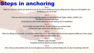 Step 1:
Select an uncommon gesture you would like to use as your anchor (twiddle your thumb, pulling your ear, clasp your hand together, etc.).
Something you do not do often.
Step 2:
Close your eyes and try to picture a particular moment you have gone through (happy, relaxed, confident, etc.).
Recreate the scenario in your head
(it may take you a few minutes depending on how used you are to visualisation)
Step 3:
Are you totally associated with the moment? Enhance your anchors further.
Brighten that image, feel the wind, hear the sound, etc.….
Steps in anchoring
Step 4:
When your feelings are at its peak / you are at an intense state, anchor that emotion with an uncommon gesture (twiddle your thumb, pulling
your ear, clasp your hand together, etc.)
Step 5:
Repetition, again and again.
Successful anchoring depends on precise repetition.
Step 6:
Test it. Once you have calmed down, try to do the gesture you anchored a particular feeling with, and see if any feelings come forth.
 
