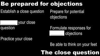 Be prepared for objections
Prepare for potential
objections
Formulate responses for
potential objections
Be able to think on your feet
The close question
Establish a close question
Memorize your close
question
Practice your close
___________
_____________
 