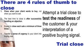 26
Trial close
Attempt a trial close to
test the readiness of
the customer & your
interpretation of a
positive buying signal.
1. Close when your client wants to buy, not
when you want to sell.
2. The best time to close is after successfully
handling an objection.
3. Expect to close each sale a minimum of three
times.
4. Transfer a sense of urgency to your client into
buying now.
There are 4 rules of thumb to
close
 