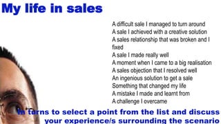 27
My life in sales
A difficult sale I managed to turn around
A sale I achieved with a creative solution
A sales relationship that was broken and I
fixed
A sale I made really well
A moment when I came to a big realisation
A sales objection that I resolved well
An ingenious solution to get a sale
Something that changed my life
A mistake I made and learnt from
A challenge I overcame
In turns to select a point from the list and discuss
your experience/s surrounding the scenario
 