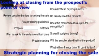 14-31
Consider these buyer questions:
Do I really need this product?
Does this product measure up to the
competition?
Should I postpone buying?
Will this supplier stand behind the product?
What will my friends think if I buy this item?
Review possible barriers to closing the sale
Review closing guidelines
Prepare several closing methods
Plan to ask for the order more than once
Practise closing
Strategic planning for closing the sale
Looking at closing from the prospect’s
point of view
________ ________
 