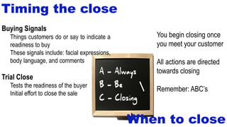Timing the close
Buying Signals
Things customers do or say to indicate a
readiness to buy
These signals include: facial expressions,
body language, and comments
Trial Close
Tests the readiness of the buyer
Initial effort to close the sale
When to close
You begin closing once
you meet your customer
All actions are directed
towards closing
Remember: ABC’s
 