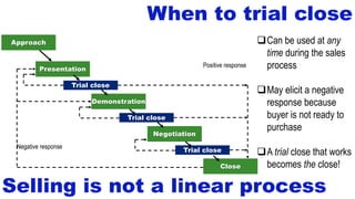 When to trial close
Close
Negotiation
Demonstration
Presentation
Approach
Trial close
Trial close
Trial close
Negative response
Positive response
Selling is not a linear process
Can be used at any
time during the sales
process
May elicit a negative
response because
buyer is not ready to
purchase
A trial close that works
becomes the close!
 