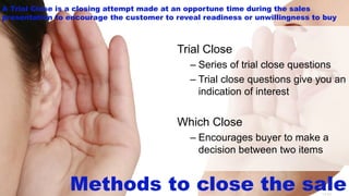 14-34
Methods to close the sale
Trial Close
– Series of trial close questions
– Trial close questions give you an
indication of interest
Which Close
– Encourages buyer to make a
decision between two items
A Trial Close is a closing attempt made at an opportune time during the sales
presentation to encourage the customer to reveal readiness or unwillingness to buy
 