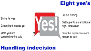 Eight yes’s
Handling indecision
Fill out closing documents
Get buyer to an emotional
high, then close
Give the buyer one more
reason to buy
Strive for yes
Green light means go
More yes’s = greater chance of
completing the sale
 
