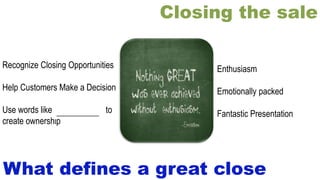 Closing the sale
Enthusiasm
Emotionally packed
Fantastic Presentation
What defines a great close
Recognize Closing Opportunities
Help Customers Make a Decision
Use words like “you and your” to
create ownership
__________
 