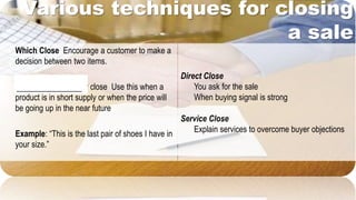 Various techniques for closing
a sale
Direct Close
You ask for the sale
When buying signal is strong
Service Close
Explain services to overcome buyer objections
Which Close Encourage a customer to make a
decision between two items.
Standing-Room-Only close Use this when a
product is in short supply or when the price will
be going up in the near future
Example: “This is the last pair of shoes I have in
your size.”
________________
 