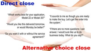 8-40
Direct close
Alternative choice close
“It sounds to me as though you are ready
to make the buy. Let’s get the order into
the system.”
“If there are no more questions I can
answer, I would sure like us to do
business today. What do you say?”
“Which works best for your application,
Model 22 or Model 35?”
“Would you like this delivered tomorrow,
or would Monday be better?”
“Do you want it with or without the service
agreement?”
 