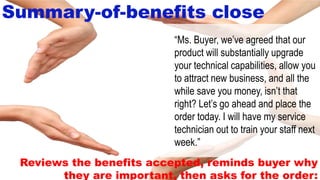 8-41
Summary-of-benefits close
Reviews the benefits accepted, reminds buyer why
they are important, then asks for the order:
“Ms. Buyer, we’ve agreed that our
product will substantially upgrade
your technical capabilities, allow you
to attract new business, and all the
while save you money, isn’t that
right? Let’s go ahead and place the
order today. I will have my service
technician out to train your staff next
week.”
 